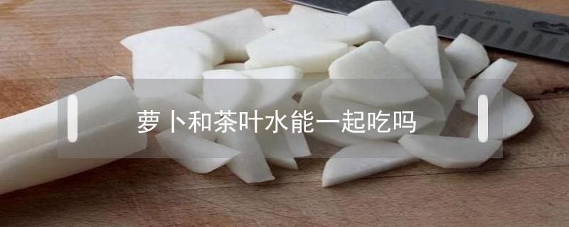 萝卜和茶叶水能一起吃吗（萝卜与茶水能一起吃吗）