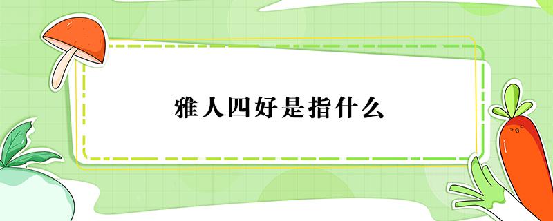 雅人四好是指什么 中国古代雅人四好是指什么