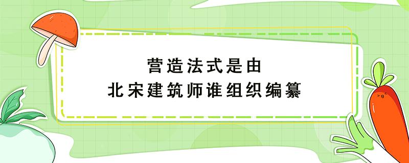 营造法式是由北宋建筑师谁组织编纂（营造法式是由北宋建筑师谁组织编纂的大运河扬州至淮安）