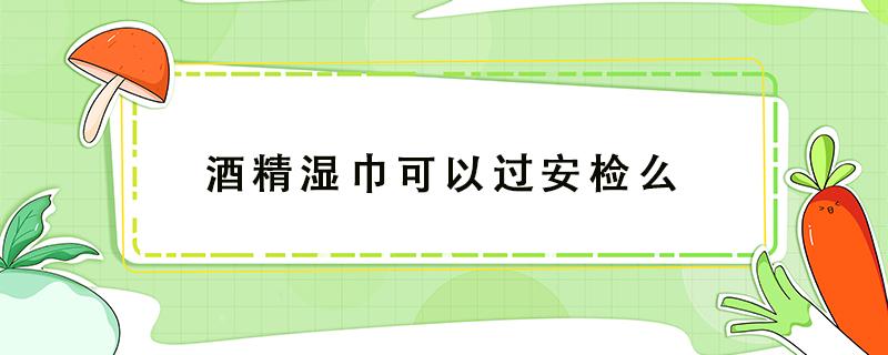 酒精湿巾可以过安检么（医用酒精湿巾可以过安检吗）