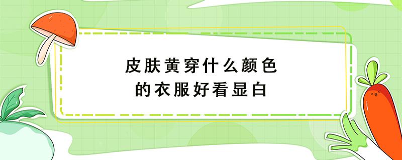 皮肤黄穿什么颜色的衣服好看显白 皮肤黄穿什么颜色的衣服好看显白女