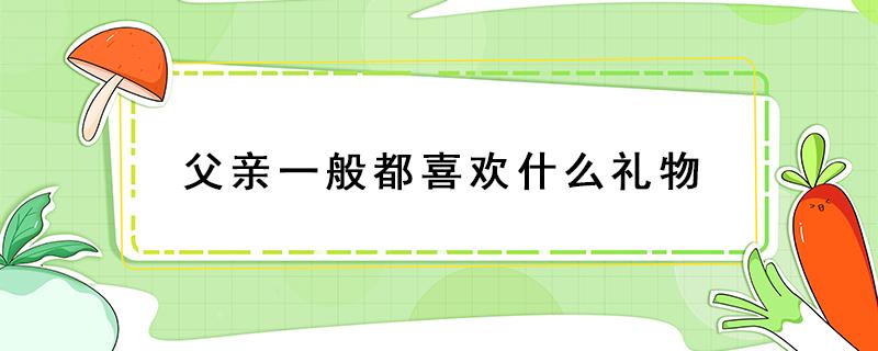 父亲一般都喜欢什么礼物 父亲比较喜欢什么礼物