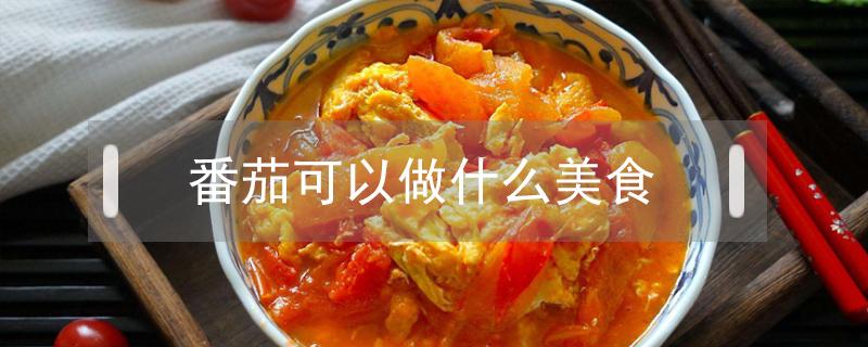 番茄可以做什么美食 番茄能做什么美食