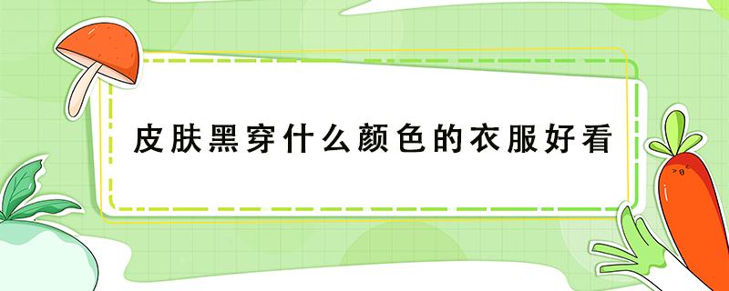 皮肤黑穿什么颜色的衣服好看 皮肤黑穿什么颜色的衣服好看显白