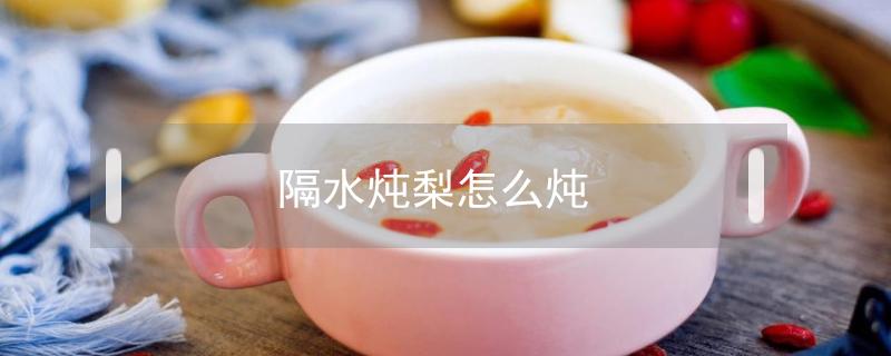 隔水炖梨怎么炖(隔水炖梨放水吗)