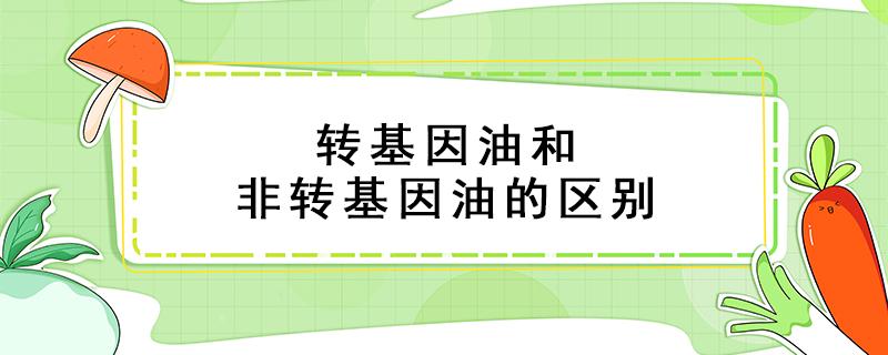 转基因油和非转基因油的区别（转基因油和非转基因油的区别知乎）