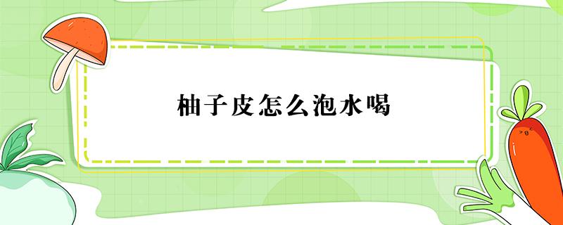 柚子皮怎么泡水喝 柚子皮怎么泡水喝可以去火