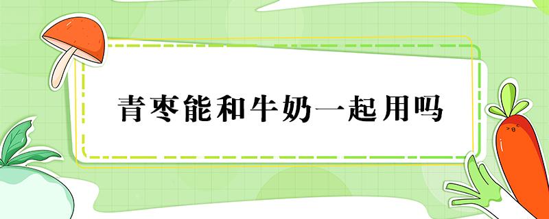 青枣能和牛奶一起用吗（青枣可以跟牛奶一起吃吗）