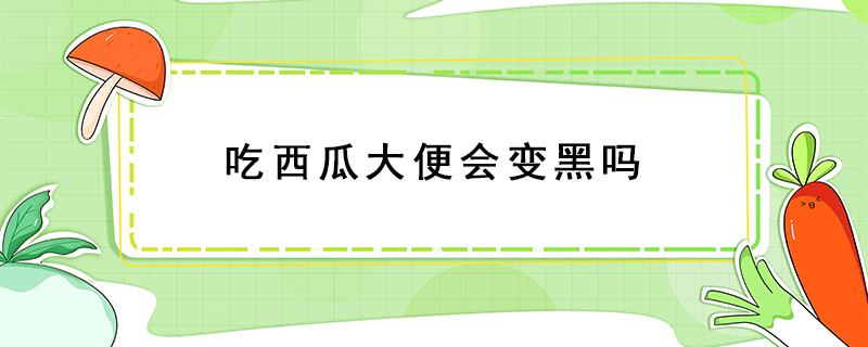 吃西瓜大便会变黑吗（西瓜吃了大便变黑吗）