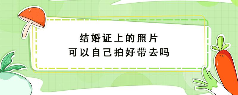 结婚证上的照片可以自己拍好带去吗 结婚证照片可以修图吗