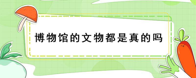 博物馆的文物都是真的吗 国家博物馆里的文物是真的吗