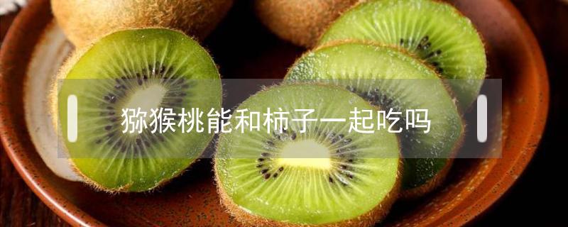 猕猴桃能和柿子一起吃吗(猕猴桃能和柿子一起吃嘛)