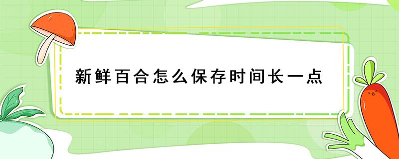 新鲜百合怎么保存时间长一点 生鲜百合如何保存更久