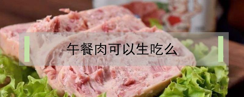 午餐肉可以生吃么（午餐肉能吃吗）