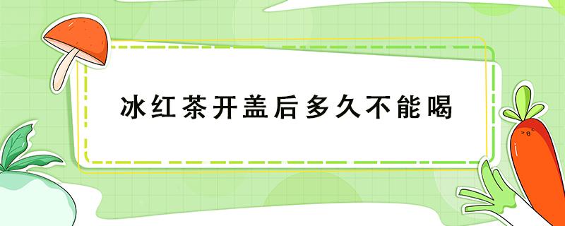 冰红茶开盖后多久不能喝（冰红茶开盖放了两天还能喝吗）