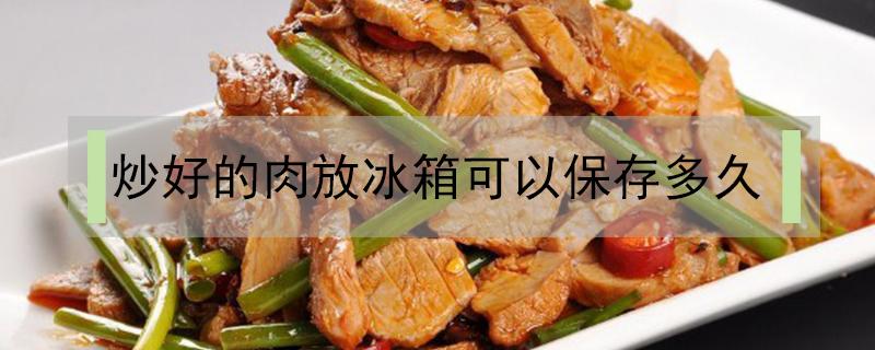 炒好的肉放冰箱可以保存多久（肉炒过后可以在冰箱里面保存好久）