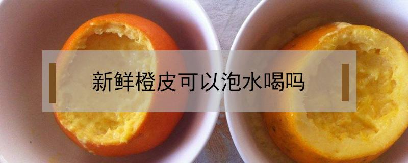 新鲜橙皮可以泡水喝吗 新鲜橙皮开水能喝不