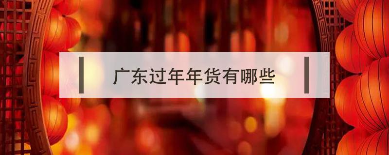 广东过年年货有哪些 广东过年买什么年货