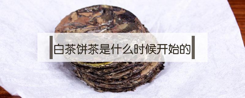 白茶饼茶是什么时候开始的 白茶茶饼什么时候开始有的