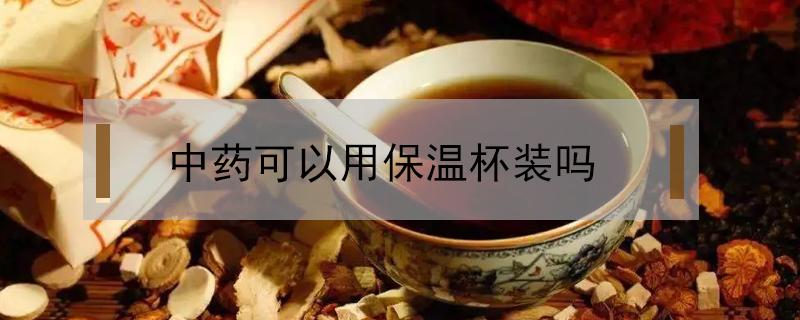 中药可以用保温杯装吗（煮好中药可以用保温杯装吗）