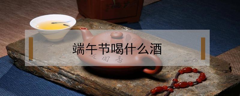 端午节喝什么酒 端午节喝什么酒最好