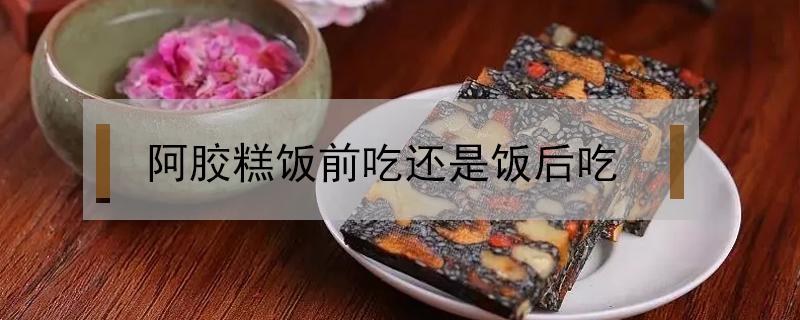 阿胶糕饭前吃还是饭后吃（阿胶糕饭前吃还是饭后吃好）