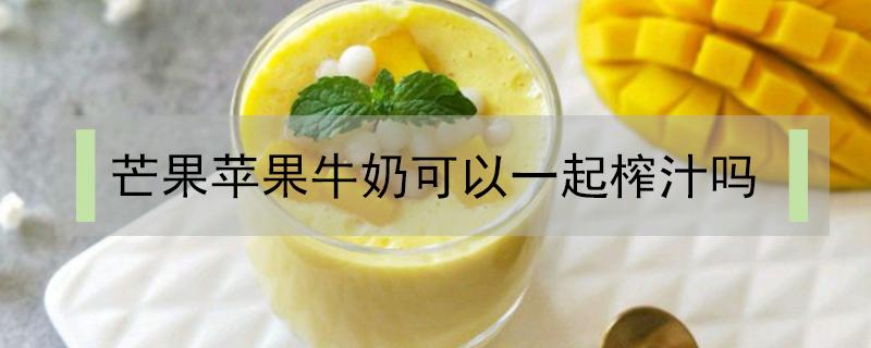 芒果苹果牛奶可以一起榨汁吗 芒果牛奶能一起榨汁么