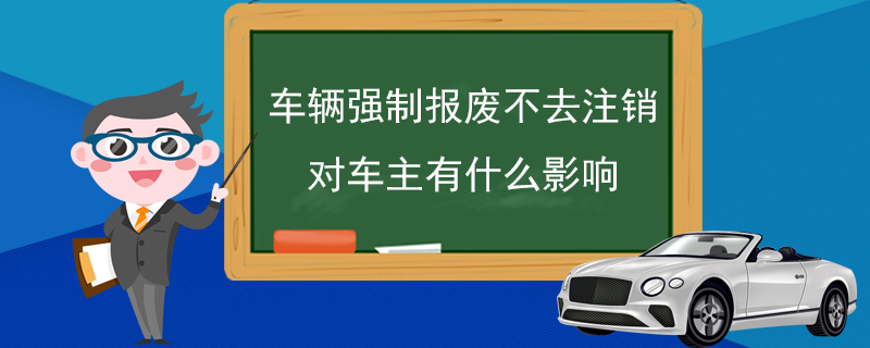 车辆强制报废不去注销对车主有什么影响