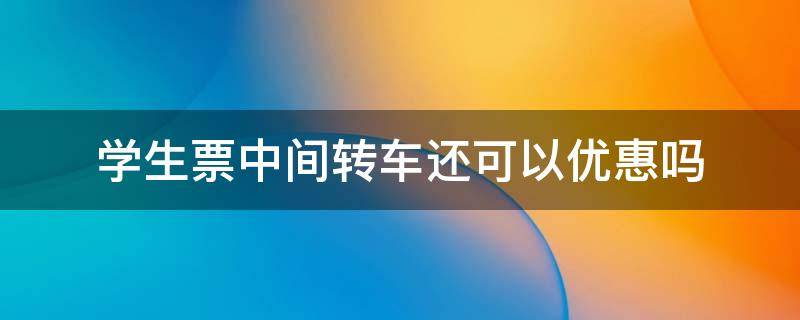 学生票中间转车还可以优惠吗 学生火车票优惠区间可以转车吗