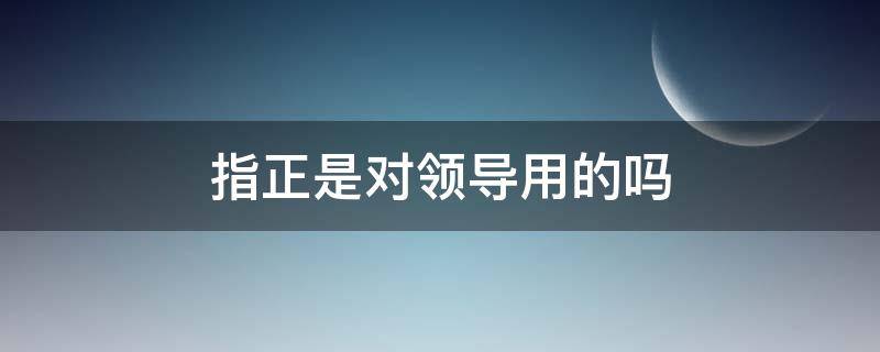 指正是对领导用的吗（领导指正是什么意思）