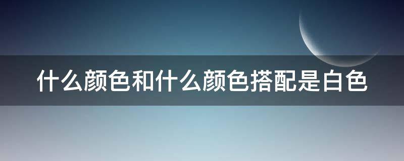 什么颜色和什么颜色搭配是白色 什么颜色和什么颜色搭配是白色颜料