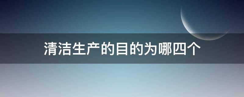 清洁生产的目的为哪四个 清洁生产的目标有哪四个