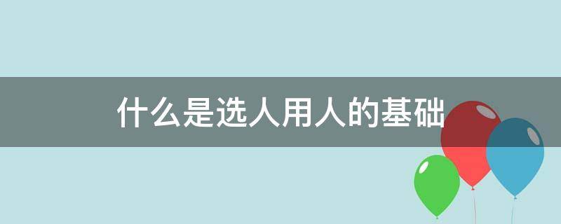 什么是选人用人的基础（选人用人的正确理解）