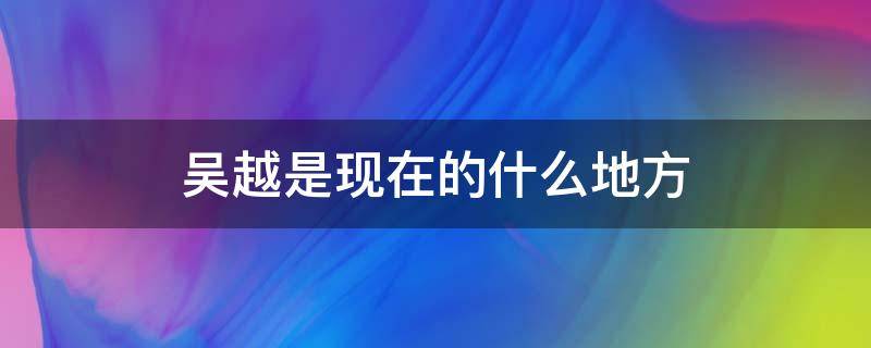 吴越是现在的什么地方（春秋吴越是现在的什么地方）