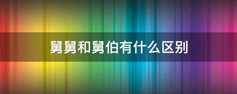 舅舅和舅伯有什么区别（舅舅和舅公有什么区别）