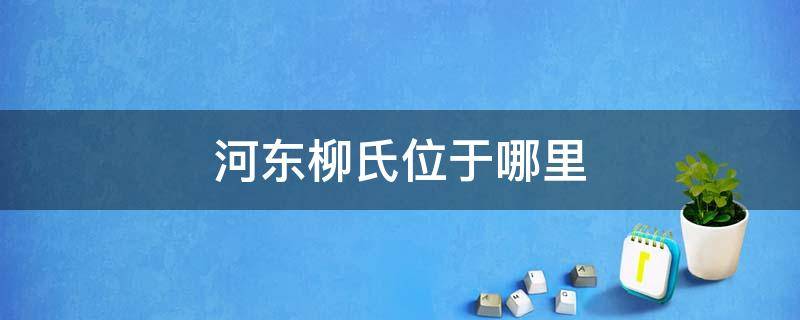 河东柳氏位于哪里（河东柳氏先祖世系表）