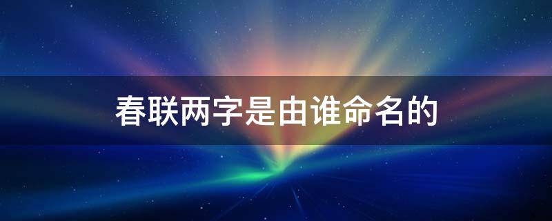 春联两字是由谁命名的（春联两字是由谁命名的?）