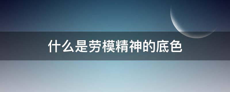 什么是劳模精神的底色（什么是劳模精神的精神风貌）