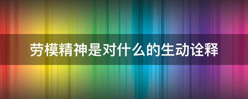 劳模精神是对什么的生动诠释（劳模精神是什么?弘扬劳模精神有什么现实意义?）