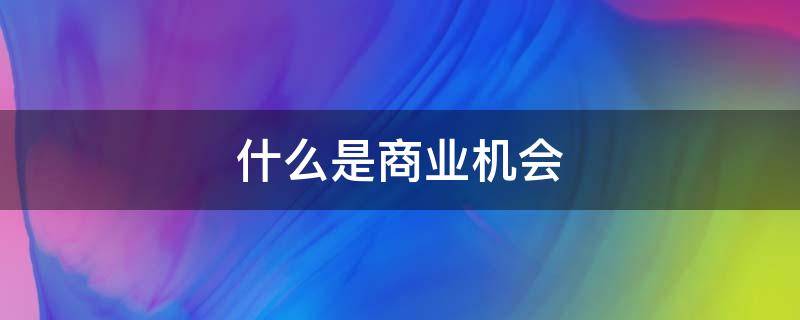 什么是商业机会（什么是商业机会评估需要考虑的因素）