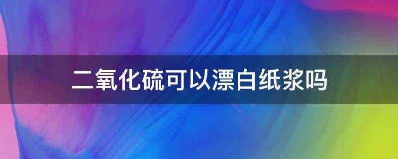 二氧化硫可以漂白纸浆吗（二氧化硫可以漂白纸浆是因为氧化性吗）