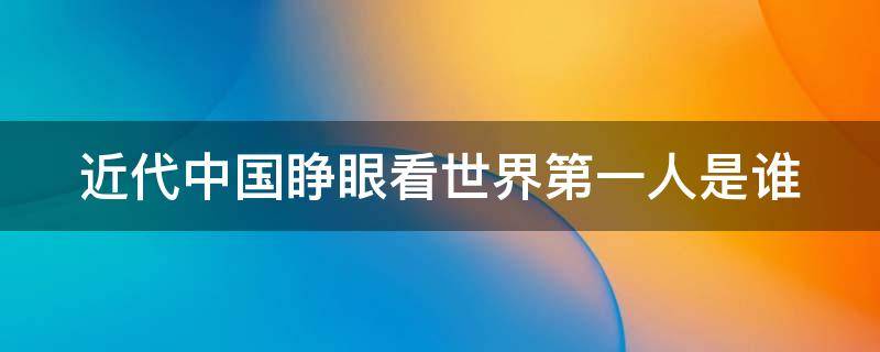 近代中国睁眼看世界第一人是谁（近代中国睁眼看世界第一人是谁魏源）