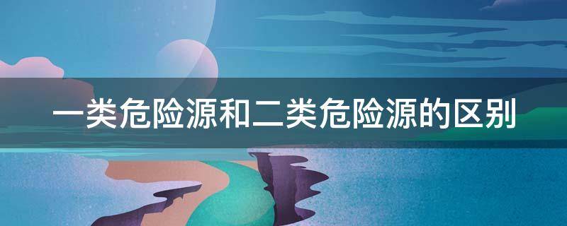 一类危险源和二类危险源的区别 一类危险源和二类危险源的区别是什么