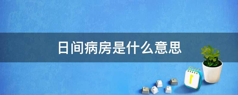 日间病房是什么意思（医院的日间病房是什么意思）