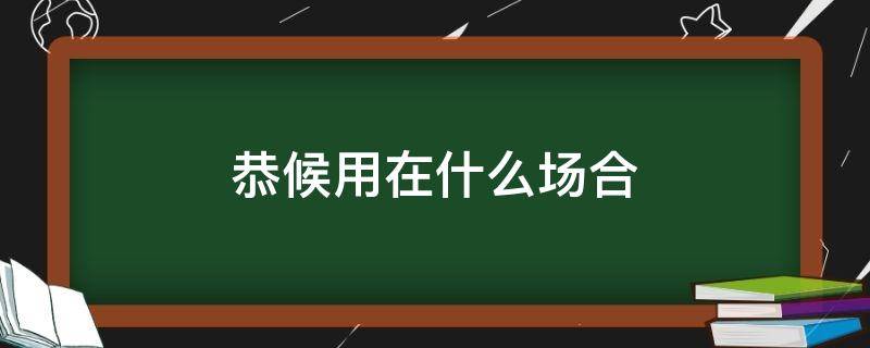 恭候用在什么场合（恭送可以用在什么场合）