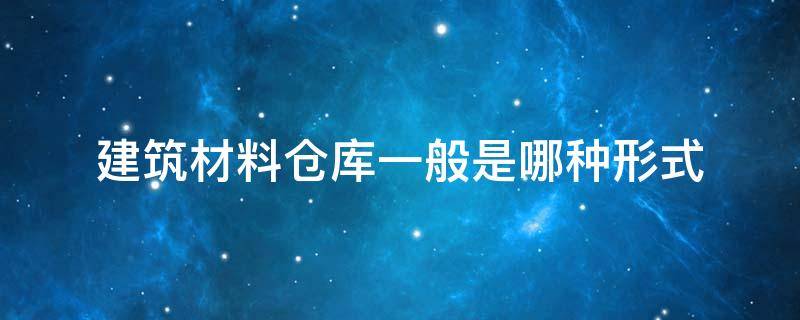 建筑材料仓库一般是哪种形式（仓库按照建筑材料可分为）