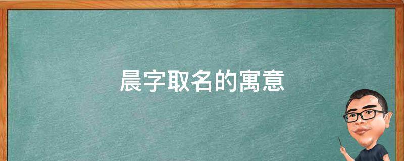 晨字取名的寓意（晨字取名的寓意是什么）