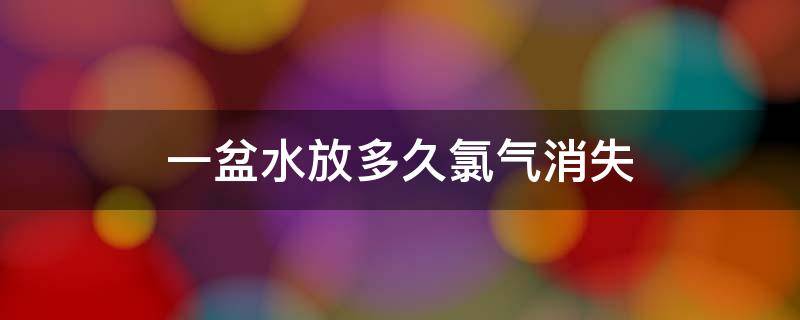 一盆水放多久氯气消失（一盆水放室内多久氯气消失）