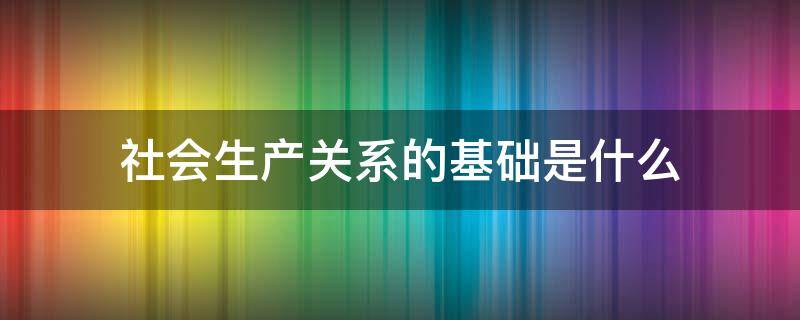 社会生产关系的基础是什么（社会经济基础本质上就是一定社会的生产关系）