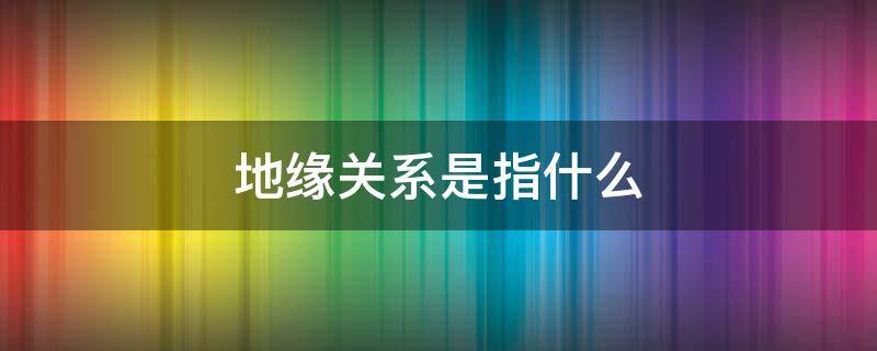 地缘关系是指什么 地缘关系是啥